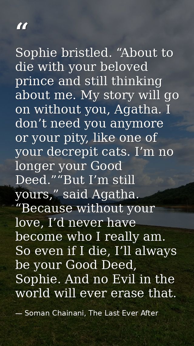 Sophie bristled. “About to die with your beloved prince and still thinking about me. My story will go on without you, Ag — Soman Chainani, The Last Ever After