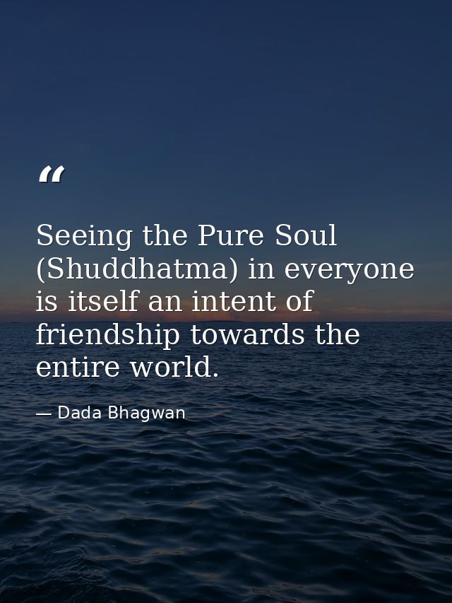 Seeing the Pure Soul (Shuddhatma) in everyone is itself an intent of friendship towards the entire world. — Dada Bhagwan