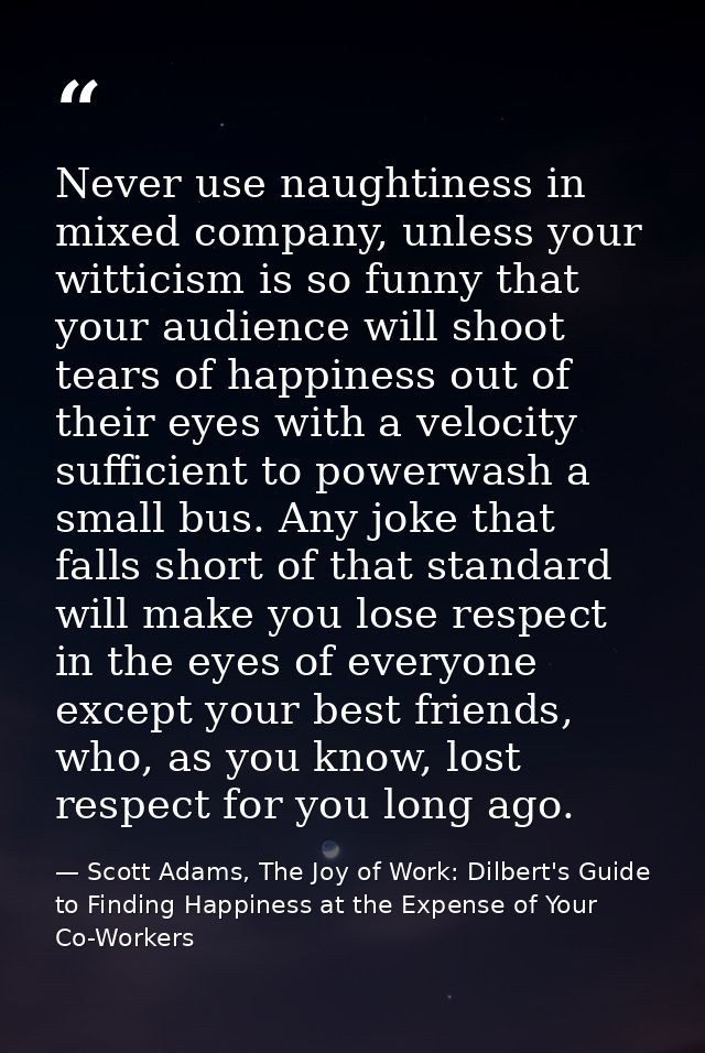 Never use naughtiness in mixed company, unless your witticism is so funny that your audience will shoot tears of happine — Scott Adams, The Joy of Work: Dilbert's Guide to Finding Happiness at the Expense of Your Co-Workers
