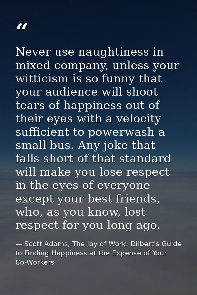 Never use naughtiness in mixed company, unless your witticism is so funny that your audience will shoot tears of happine — Scott Adams, The Joy of Work: Dilbert's Guide to Finding Happiness at the Expense of Your Co-Workers