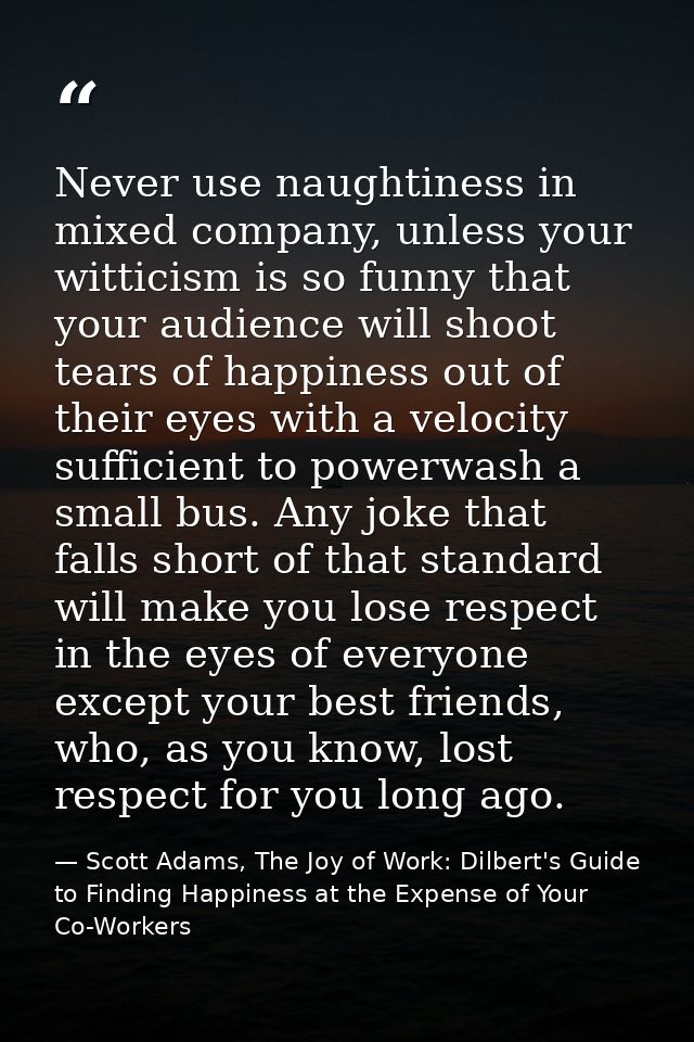Never use naughtiness in mixed company, unless your witticism is so funny that your audience will shoot tears of happine — Scott Adams, The Joy of Work: Dilbert's Guide to Finding Happiness at the Expense of Your Co-Workers