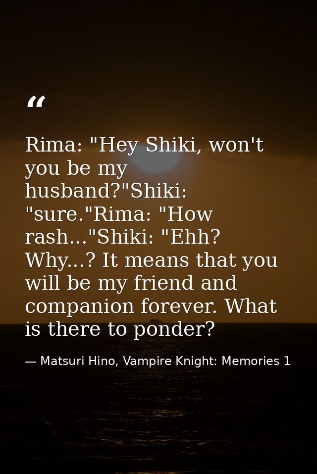 Rima: "Hey Shiki, won't you be my husband?"Shiki: "sure."Rima: "How rash..."Shiki: "Ehh? Why...? It means that you will  — Matsuri Hino, Vampire Knight: Memories 1