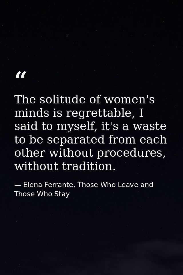 The solitude of women's minds is regrettable, I said to myself, it's a waste to be separated from each other without pro — Elena Ferrante, Those Who Leave and Those Who Stay