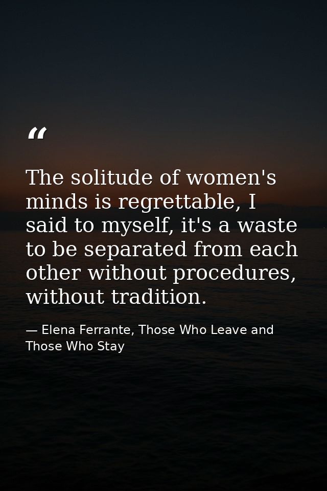 The solitude of women's minds is regrettable, I said to myself, it's a waste to be separated from each other without pro — Elena Ferrante, Those Who Leave and Those Who Stay