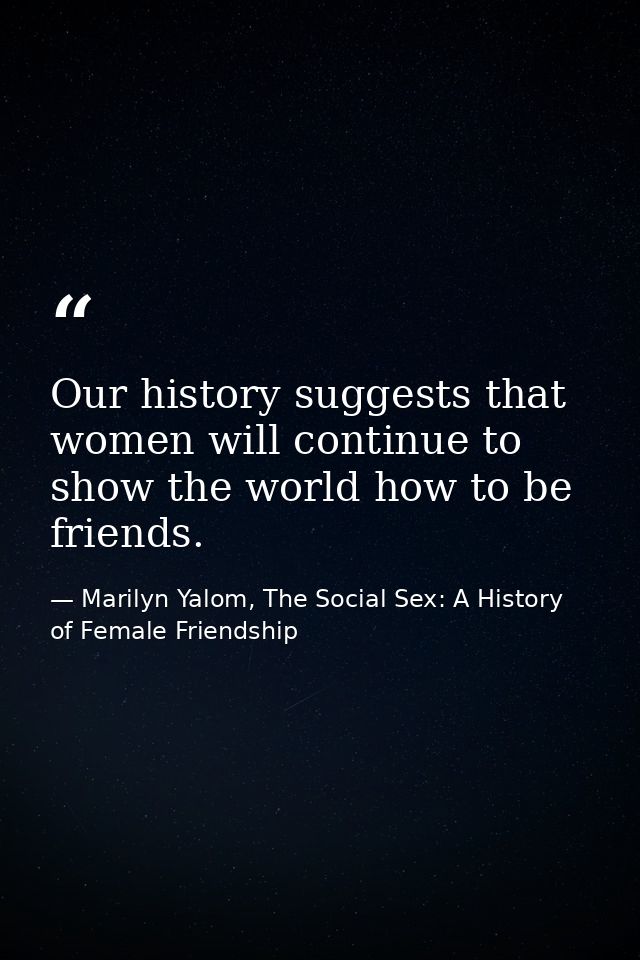 Our history suggests that women will continue to show the world how to be friends. — Marilyn Yalom, The Social Sex: A History of Female Friendship