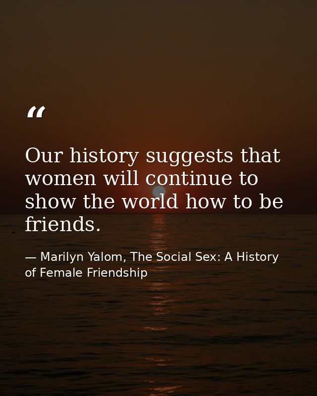 Our history suggests that women will continue to show the world how to be friends. — Marilyn Yalom, The Social Sex: A History of Female Friendship