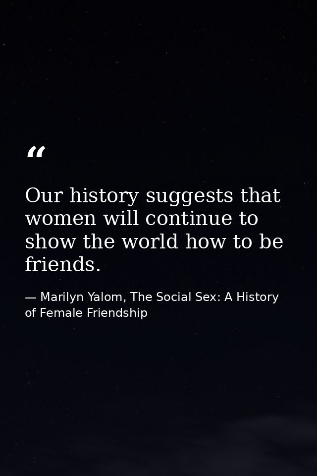 Our history suggests that women will continue to show the world how to be friends. — Marilyn Yalom, The Social Sex: A History of Female Friendship