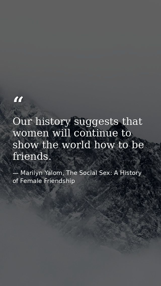 Our history suggests that women will continue to show the world how to be friends. — Marilyn Yalom, The Social Sex: A History of Female Friendship