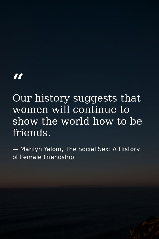 Our history suggests that women will continue to show the world how to be friends. — Marilyn Yalom, The Social Sex: A History of Female Friendship