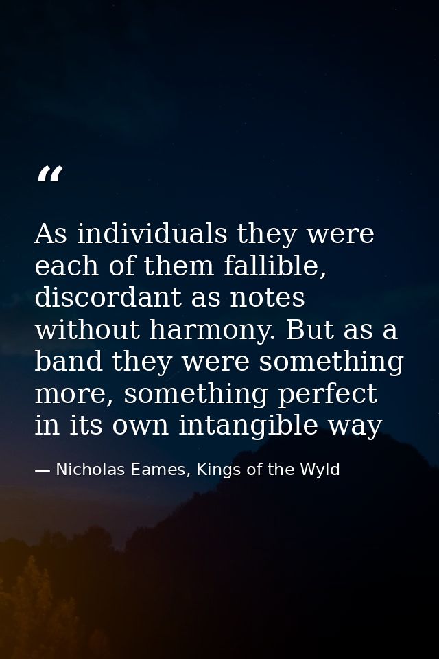 As individuals they were each of them fallible, discordant as notes without harmony. But as a band they were something m — Nicholas Eames, Kings of the Wyld