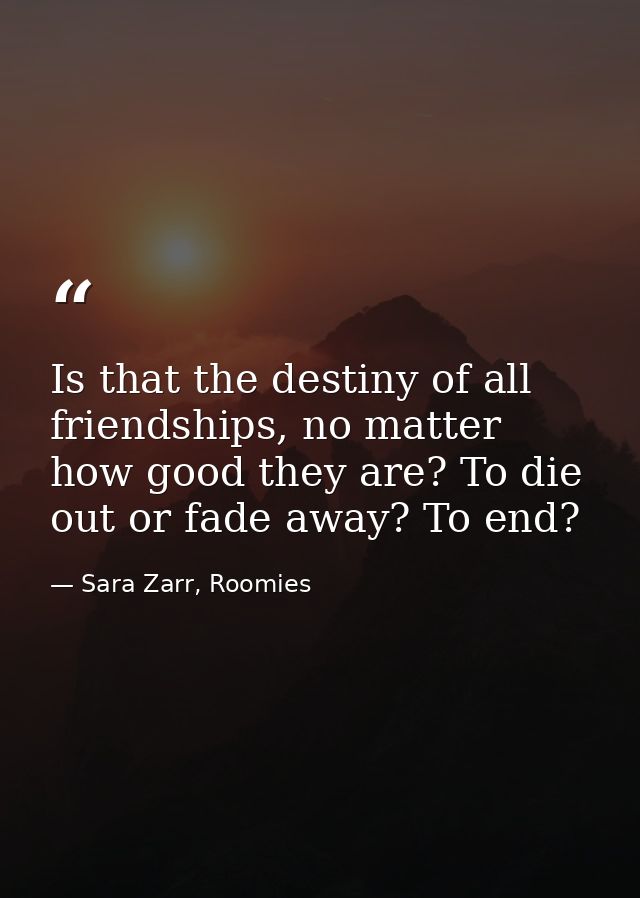 Is that the destiny of all friendships, no matter how good they are? To die out or fade away? To end? — Sara Zarr, Roomies