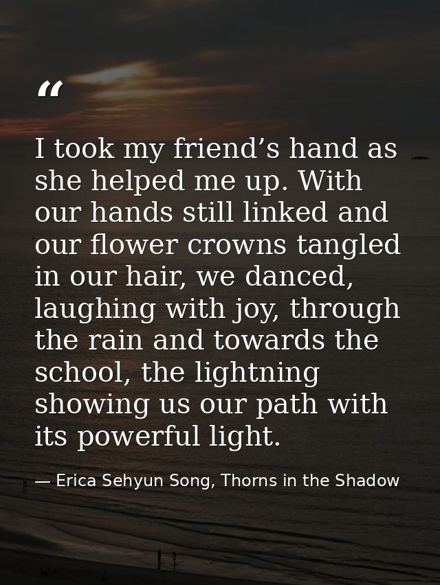 I took my friend’s hand as she helped me up. With our hands still linked and our flower crowns tangled in our hair, we d — Erica Sehyun Song, Thorns in the Shadow
