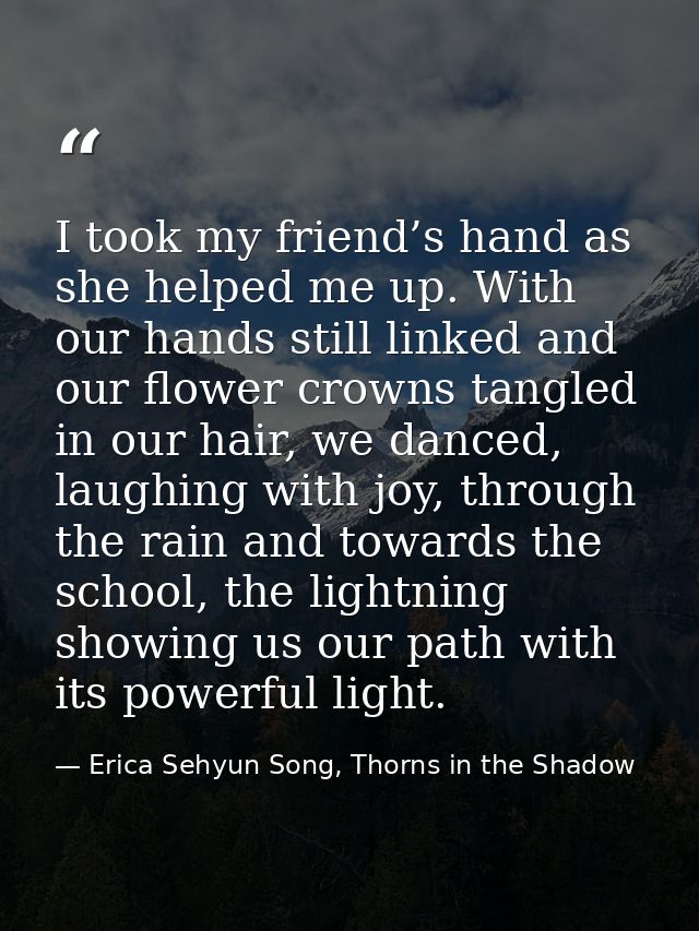 I took my friend’s hand as she helped me up. With our hands still linked and our flower crowns tangled in our hair, we d — Erica Sehyun Song, Thorns in the Shadow