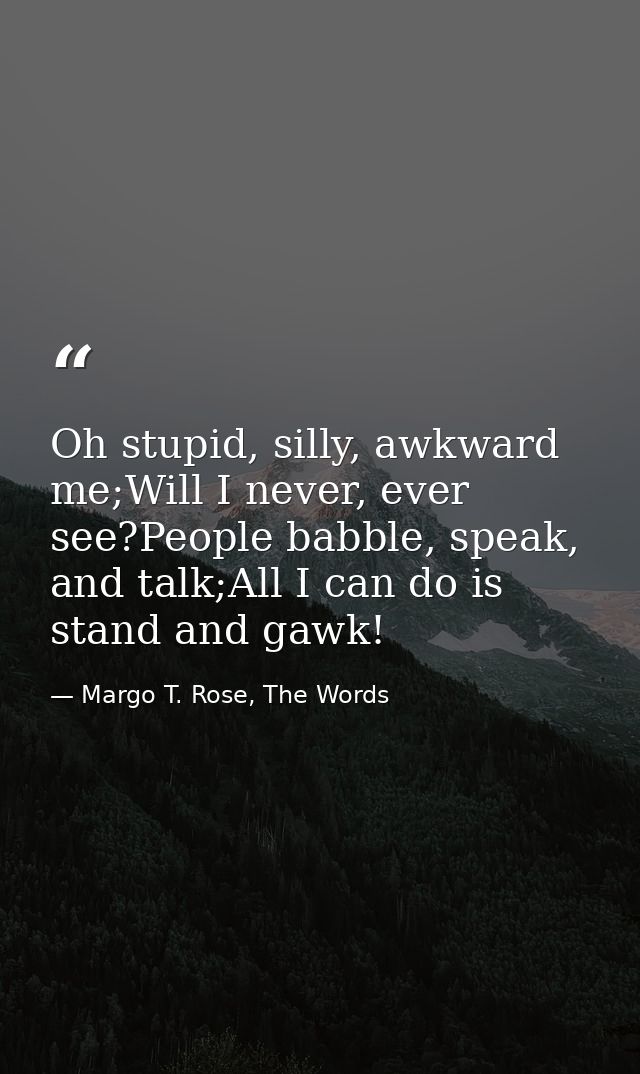 Oh stupid, silly, awkward me;Will I never, ever see?People babble, speak, and talk;All I can do is stand and gawk! — Margo T. Rose, The Words