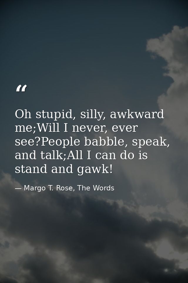 Oh stupid, silly, awkward me;Will I never, ever see?People babble, speak, and talk;All I can do is stand and gawk! — Margo T. Rose, The Words