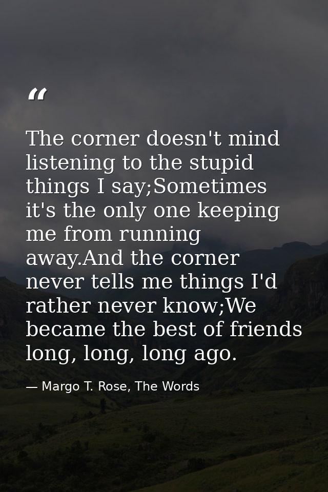 The corner doesn't mind listening to the stupid things I say;Sometimes it's the only one keeping me from running away.An — Margo T. Rose, The Words