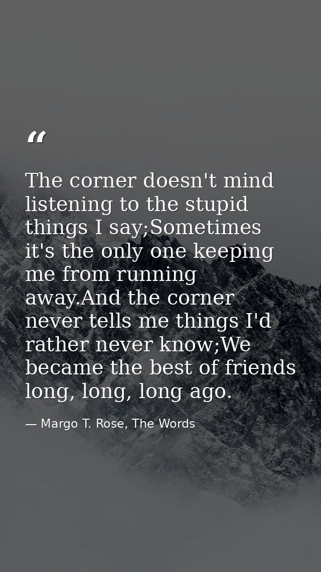 The corner doesn't mind listening to the stupid things I say;Sometimes it's the only one keeping me from running away.An — Margo T. Rose, The Words