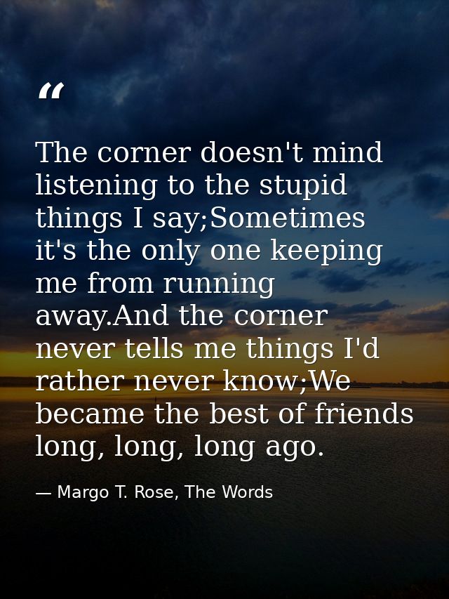 The corner doesn't mind listening to the stupid things I say;Sometimes it's the only one keeping me from running away.An — Margo T. Rose, The Words