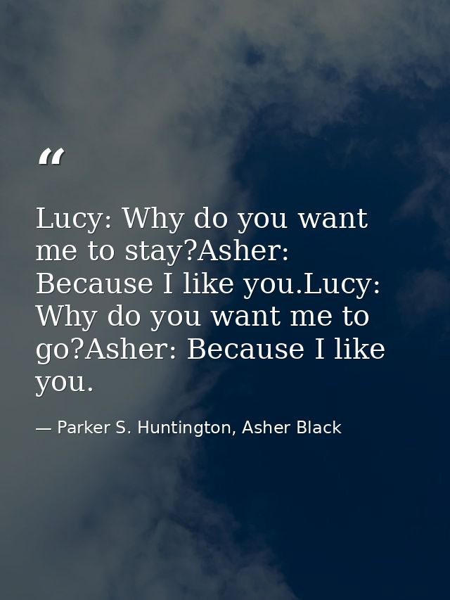 Lucy: Why do you want me to stay?Asher: Because I like you.Lucy: Why do you want me to go?Asher: Because I like you. — Parker S. Huntington, Asher Black