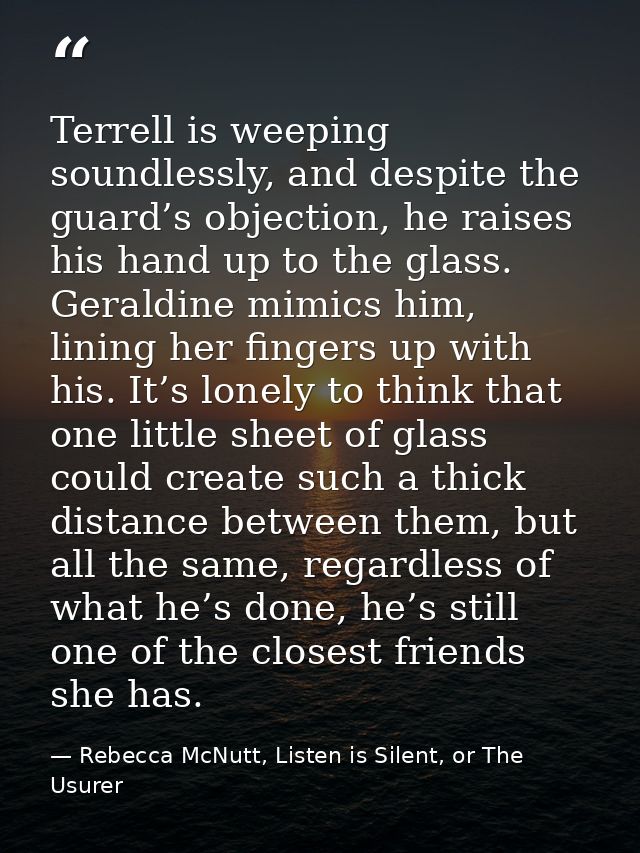 Terrell is weeping soundlessly, and despite the guard’s objection, he raises his hand up to the glass. Geraldine mimics  — Rebecca McNutt, Listen is Silent, or The Usurer
