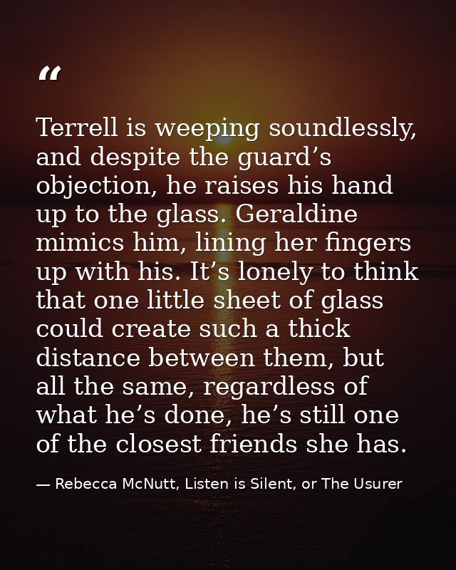 Terrell is weeping soundlessly, and despite the guard’s objection, he raises his hand up to the glass. Geraldine mimics  — Rebecca McNutt, Listen is Silent, or The Usurer
