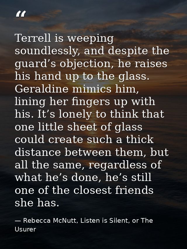Terrell is weeping soundlessly, and despite the guard’s objection, he raises his hand up to the glass. Geraldine mimics  — Rebecca McNutt, Listen is Silent, or The Usurer