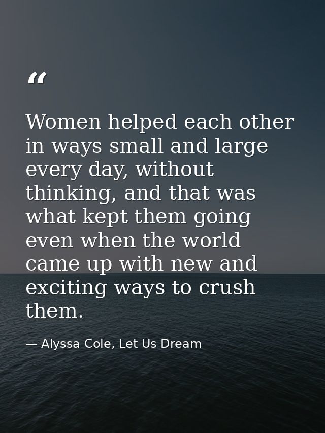 Women helped each other in ways small and large every day, without thinking, and that was what kept them going even when — Alyssa Cole, Let Us Dream
