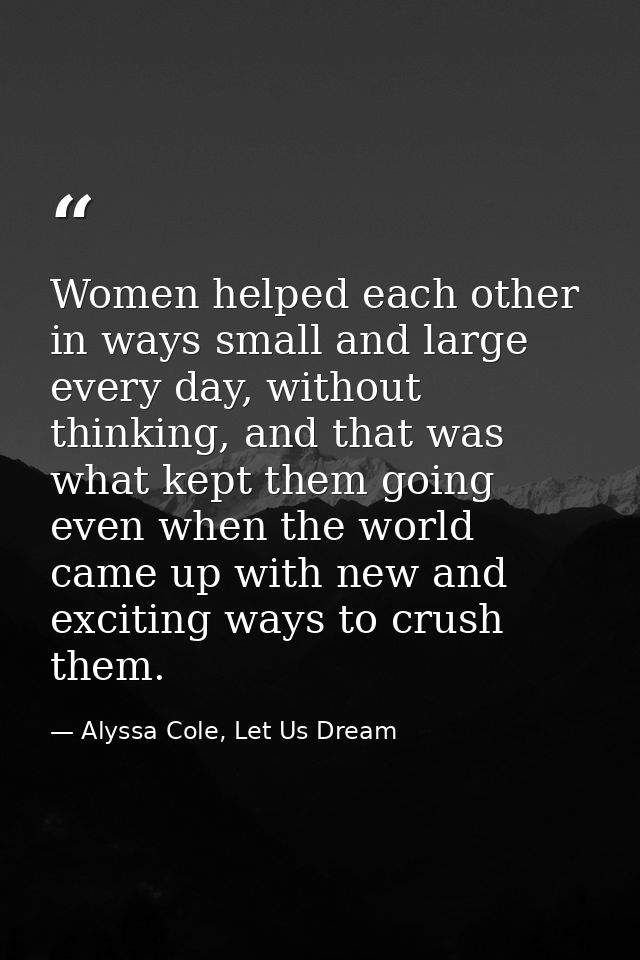 Women helped each other in ways small and large every day, without thinking, and that was what kept them going even when — Alyssa Cole, Let Us Dream