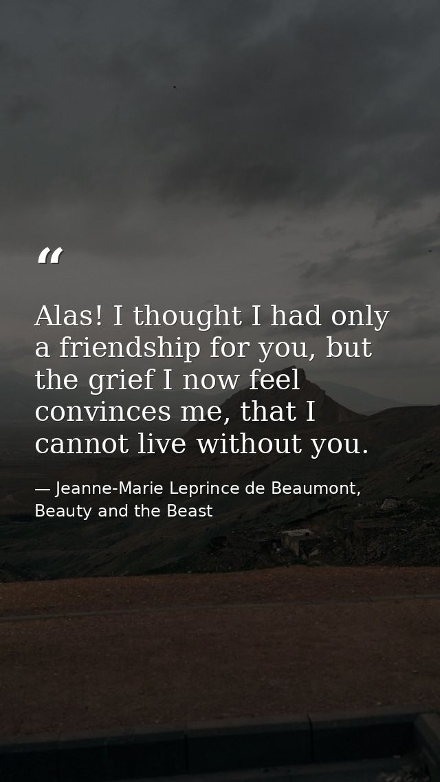 Alas! I thought I had only a friendship for you, but the grief I now feel convinces me, that I cannot live without you. — Jeanne-Marie Leprince de Beaumont, Beauty and the Beast