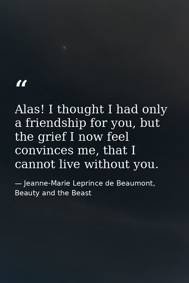Alas! I thought I had only a friendship for you, but the grief I now feel convinces me, that I cannot live without you. — Jeanne-Marie Leprince de Beaumont, Beauty and the Beast