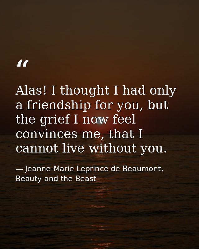 Alas! I thought I had only a friendship for you, but the grief I now feel convinces me, that I cannot live without you. — Jeanne-Marie Leprince de Beaumont, Beauty and the Beast
