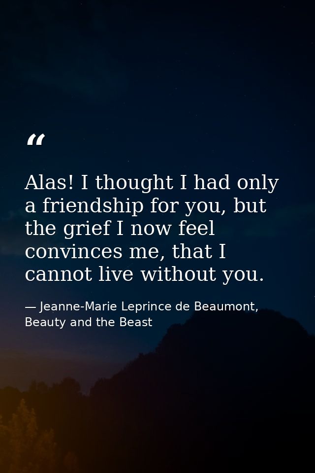 Alas! I thought I had only a friendship for you, but the grief I now feel convinces me, that I cannot live without you. — Jeanne-Marie Leprince de Beaumont, Beauty and the Beast