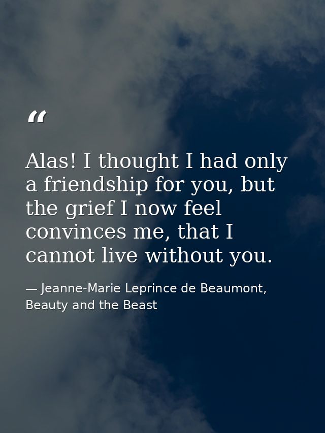 Alas! I thought I had only a friendship for you, but the grief I now feel convinces me, that I cannot live without you. — Jeanne-Marie Leprince de Beaumont, Beauty and the Beast