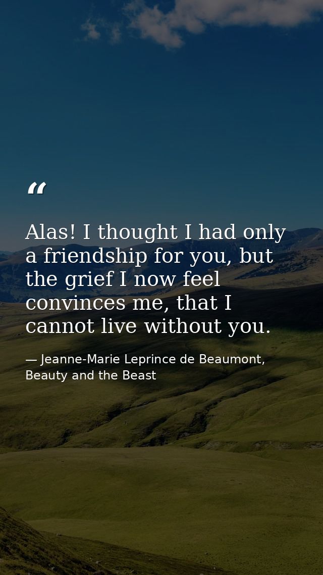 Alas! I thought I had only a friendship for you, but the grief I now feel convinces me, that I cannot live without you. — Jeanne-Marie Leprince de Beaumont, Beauty and the Beast