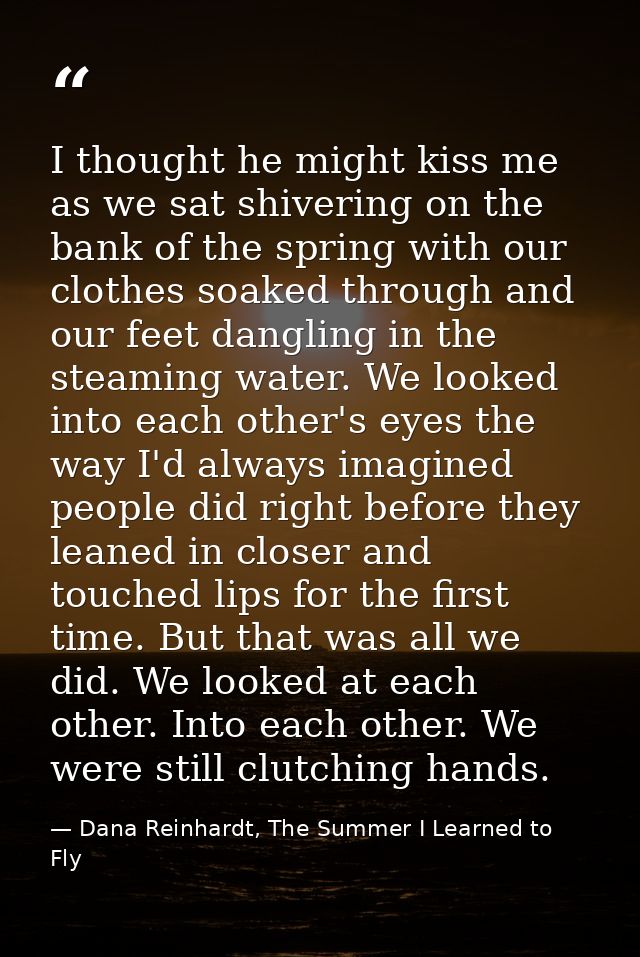 I thought he might kiss me as we sat shivering on the bank of the spring with our clothes soaked through and our feet da — Dana Reinhardt, The Summer I Learned to Fly