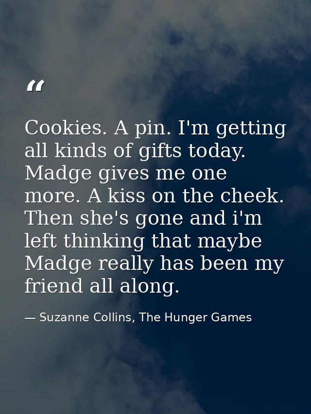 Cookies. A pin. I'm getting all kinds of gifts today. Madge gives me one more. A kiss on the cheek. Then she's gone and  — Suzanne Collins, The Hunger Games