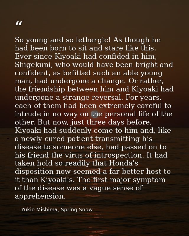 So young and so lethargic! As though he had been born to sit and stare like this. Ever since Kiyoaki had confided in him — Yukio Mishima, Spring Snow