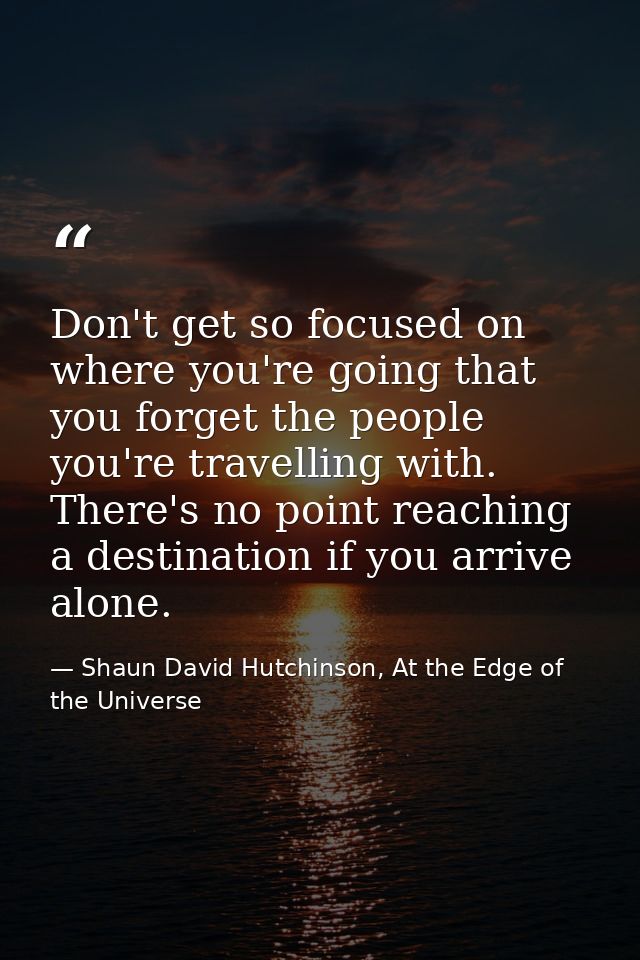 Don't get so focused on where you're going that you forget the people you're travelling with. There's no point reaching  — Shaun David Hutchinson, At the Edge of the Universe
