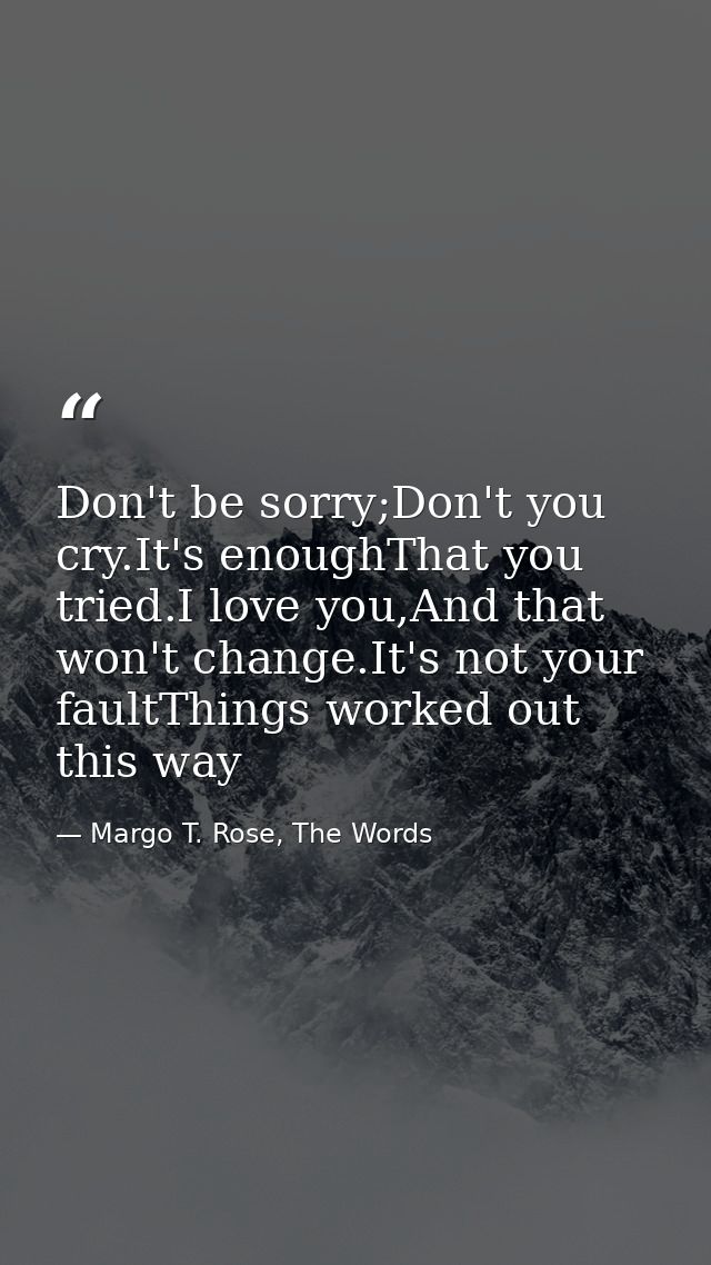 Don't be sorry;Don't you cry.It's enoughThat you tried.I love you,And that won't change.It's not your faultThings worked — Margo T. Rose, The Words