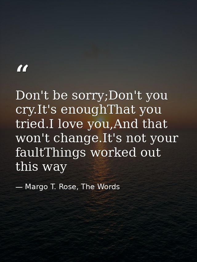 Don't be sorry;Don't you cry.It's enoughThat you tried.I love you,And that won't change.It's not your faultThings worked — Margo T. Rose, The Words