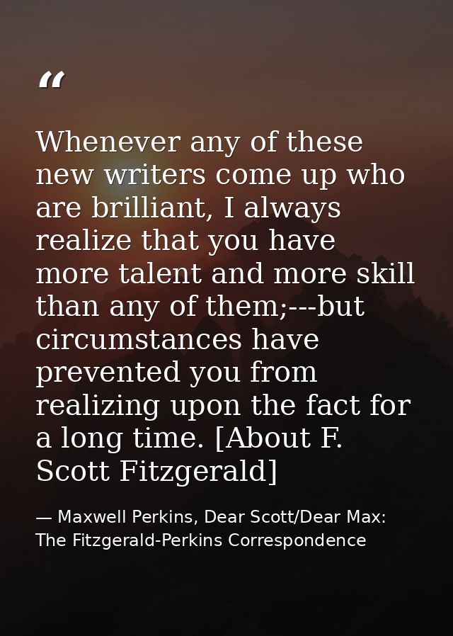 Whenever any of these new writers come up who are brilliant, I always realize that you have more talent and more skill t — Maxwell Perkins, Dear Scott/Dear Max: The Fitzgerald-Perkins Correspondence