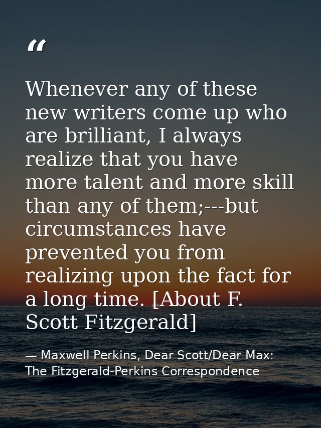 Whenever any of these new writers come up who are brilliant, I always realize that you have more talent and more skill t — Maxwell Perkins, Dear Scott/Dear Max: The Fitzgerald-Perkins Correspondence
