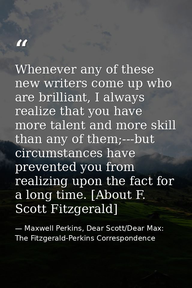 Whenever any of these new writers come up who are brilliant, I always realize that you have more talent and more skill t — Maxwell Perkins, Dear Scott/Dear Max: The Fitzgerald-Perkins Correspondence