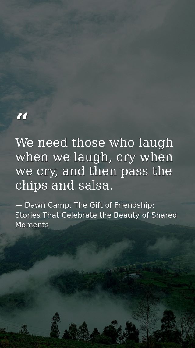 We need those who laugh when we laugh, cry when we cry, and then pass the chips and salsa. — Dawn Camp, The Gift of Friendship: Stories That Celebrate the Beauty of Shared Moments