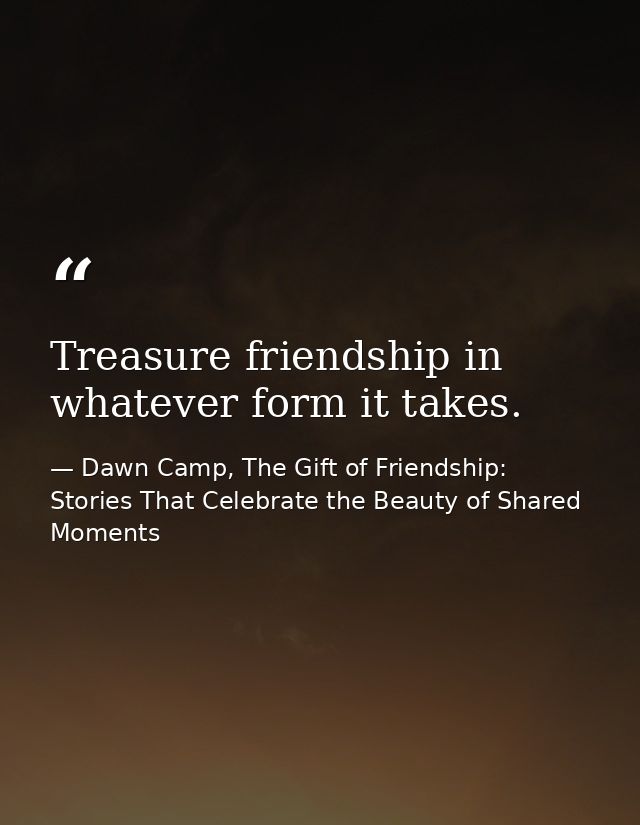 Treasure friendship in whatever form it takes. — Dawn Camp, The Gift of Friendship: Stories That Celebrate the Beauty of Shared Moments