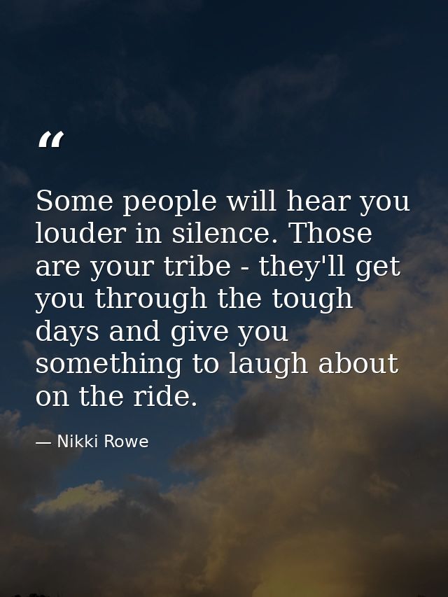 Some people will hear you louder in silence. Those are your tribe - they'll get you through the tough days and give you  — Nikki Rowe
