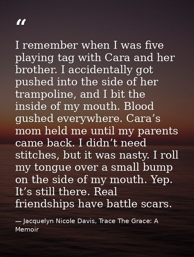 I remember when I was five playing tag with Cara and her brother. I accidentally got pushed into the side of her trampol — Jacquelyn Nicole Davis, Trace The Grace: A Memoir