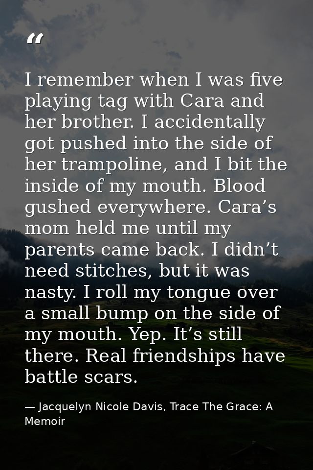 I remember when I was five playing tag with Cara and her brother. I accidentally got pushed into the side of her trampol — Jacquelyn Nicole Davis, Trace The Grace: A Memoir
