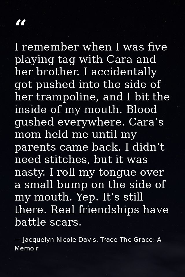 I remember when I was five playing tag with Cara and her brother. I accidentally got pushed into the side of her trampol — Jacquelyn Nicole Davis, Trace The Grace: A Memoir
