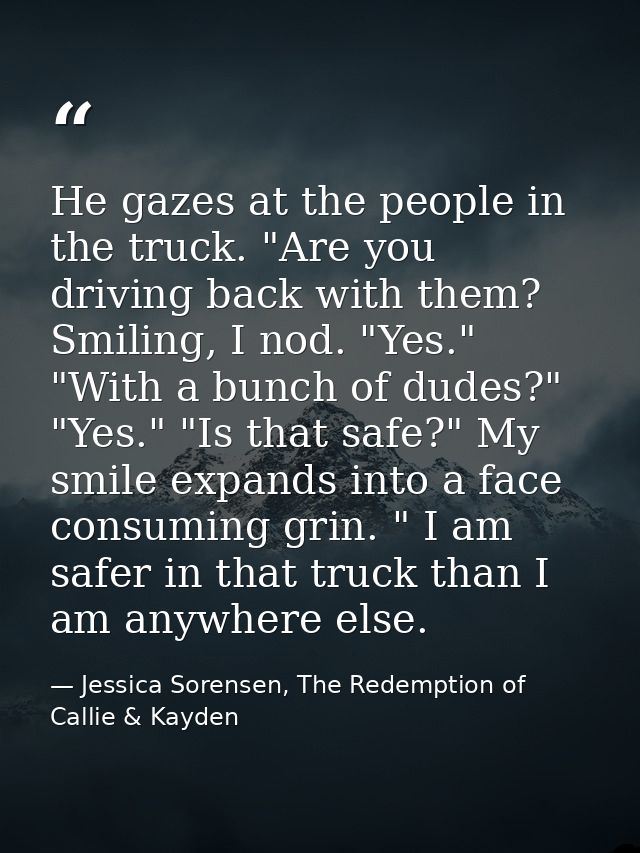 He gazes at the people in the truck. "Are you driving back with them?  Smiling, I nod. "Yes." "With a bunch of dudes?" " — Jessica Sorensen, The Redemption of Callie & Kayden